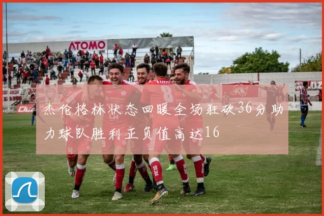 杰伦格林状态回暖全场狂砍36分助力球队胜利正负值高达16