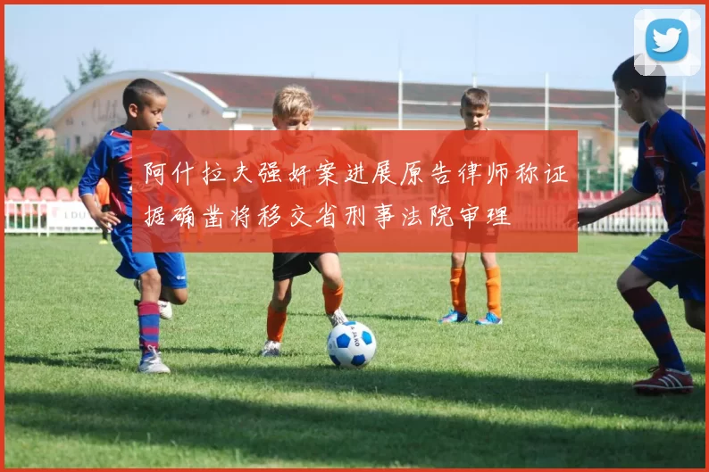 阿什拉夫强奸案进展原告律师称证据确凿将移交省刑事法院审理