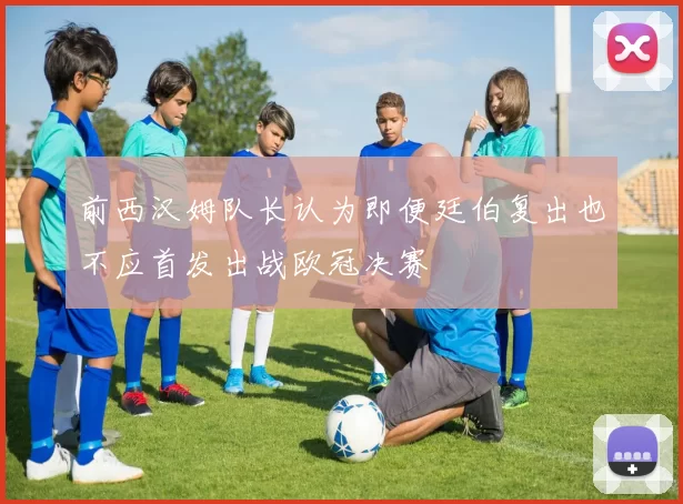 前西汉姆队长认为即便廷伯复出也不应首发出战欧冠决赛