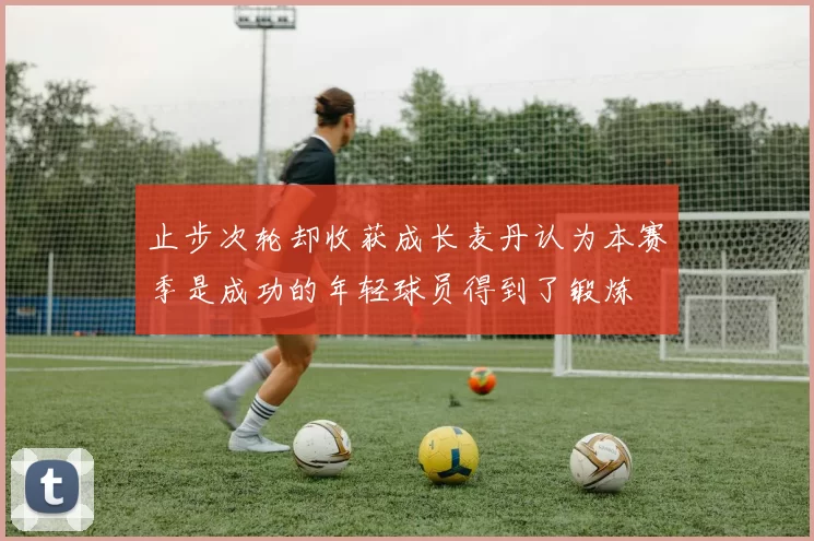 止步次轮却收获成长麦丹认为本赛季是成功的年轻球员得到了锻炼