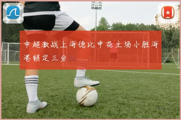 中超激战上海德比申花主场小胜海港锁定三分