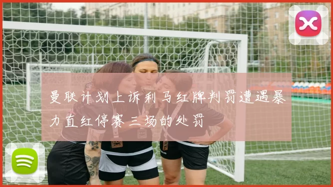 曼联计划上诉利马红牌判罚遭遇暴力直红停赛三场的处罚