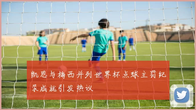 凯恩与梅西并列世界杯点球主罚纪录成就引发热议