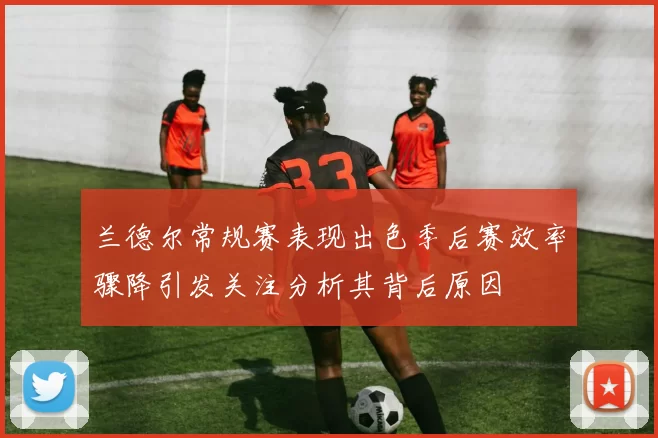 兰德尔常规赛表现出色季后赛效率骤降引发关注分析其背后原因