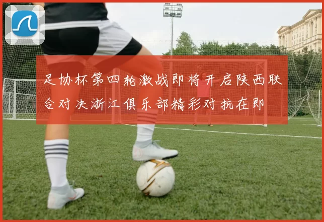 足协杯第四轮激战即将开启陕西联合对决浙江俱乐部精彩对抗在即