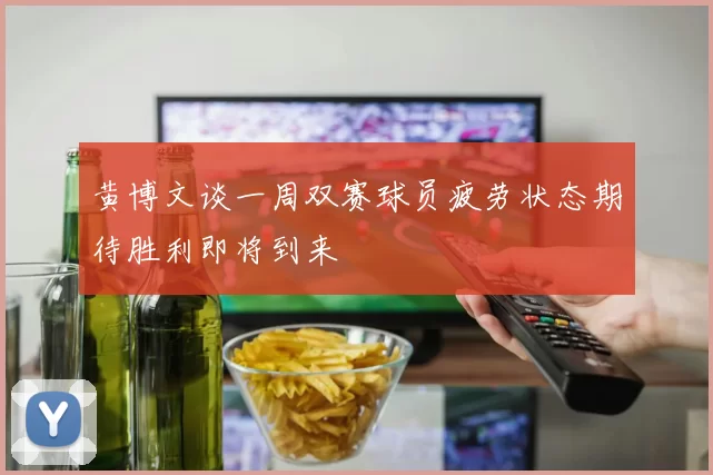 黄博文谈一周双赛球员疲劳状态期待胜利即将到来