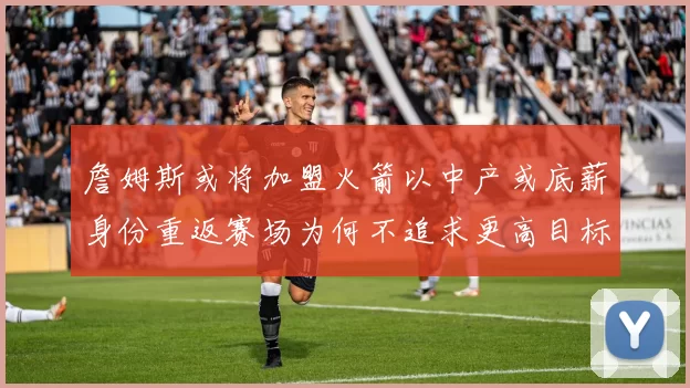 詹姆斯或将加盟火箭以中产或底薪身份重返赛场为何不追求更高目标