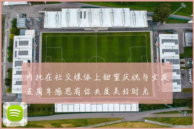 内托在社交媒体上甜蜜庆祝与女友五周年感恩有你共度美好时光