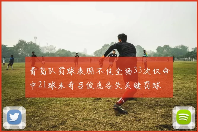 青岛队罚球表现不佳全场33次仅命中21球米奇吕俊虎各失关键罚球