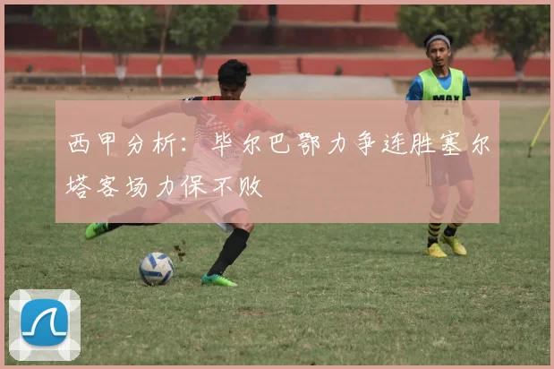 西甲分析：毕尔巴鄂力争连胜塞尔塔客场力保不败