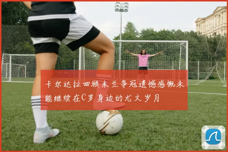 卡尔达拉回顾米兰争冠遗憾感慨未能继续在C罗身边的尤文岁月