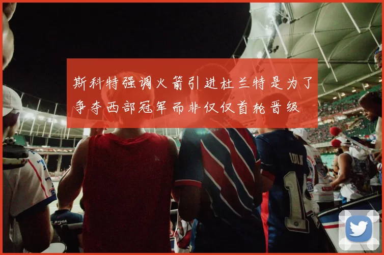 斯科特强调火箭引进杜兰特是为了争夺西部冠军而非仅仅首轮晋级
